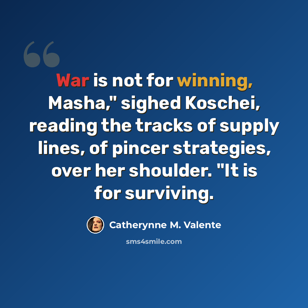 “War is not for winning, Masha," sighed Koschei, reading the tracks of supply lines, of pincer strategies, over her shoulder. "It is for surviving.” quote by Catherynne M. Valente