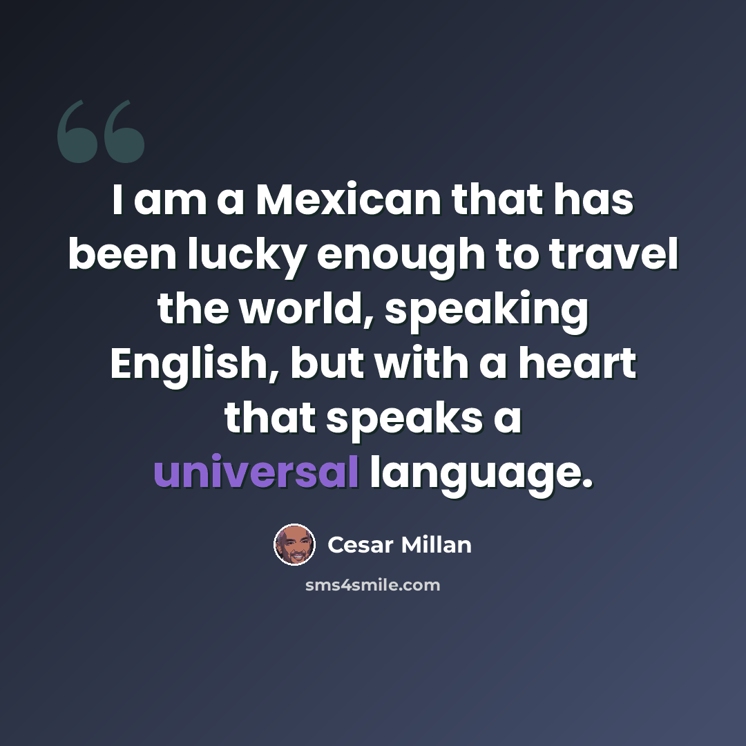 “I am a Mexican that has been lucky enough to travel the world, speaking English, but with a heart that speaks a universal language.” quote by Cesar Millan