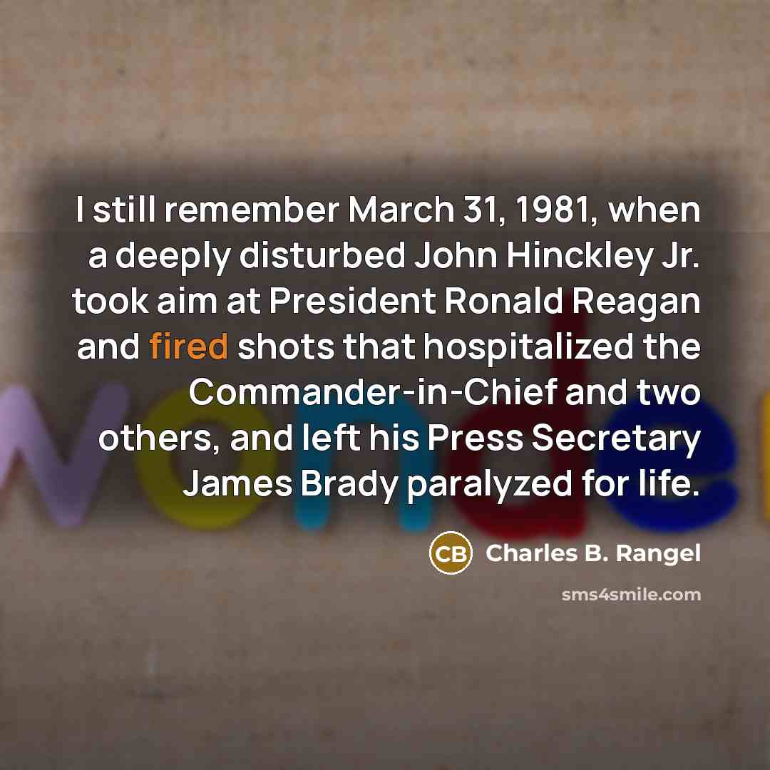 “I still remember March 31, 1981, when a deeply disturbed John Hinckley Jr. took aim at President Ronald Reagan and fired shots that hospitalized the Commander-in-Chief and two others, and left his Press Secretary James Brady paralyzed for life.” quote by Charles B. Rangel