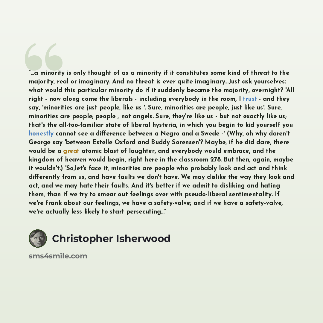 “...a minority is only thought of as a minority if it constitutes some kind of threat to the majority, real or imaginary. And no threat is ever quite imaginary...Just ask yourselves: what would this particular minority do if it suddenly became the majority, overnight? 'All right - now along come…” quote by Christopher Isherwood