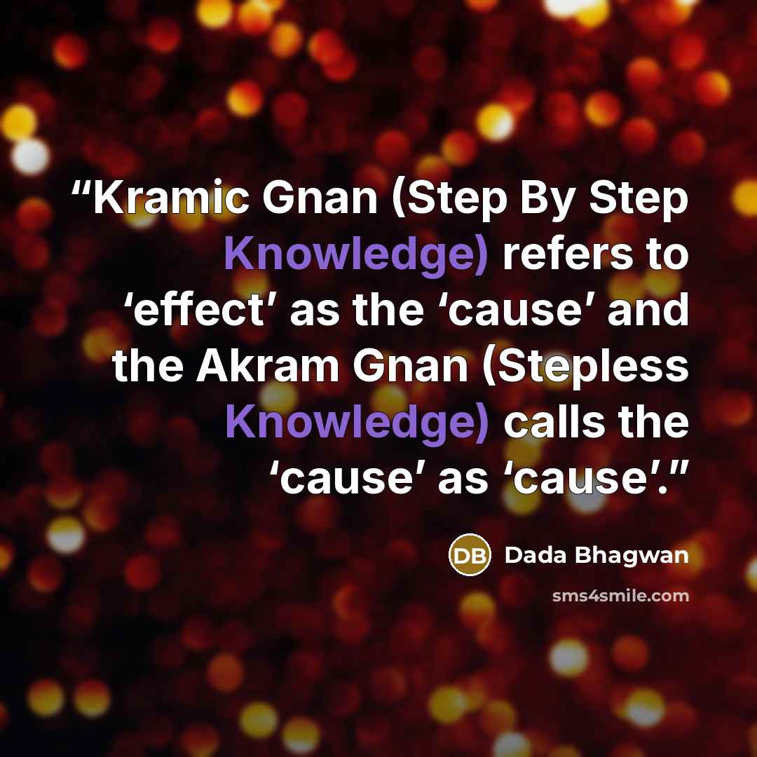 “Kramic Gnan (Step By Step Knowledge) refers to ‘effect’ as the ‘cause’ and the Akram Gnan (Stepless Knowledge) calls the ‘cause’ as ‘cause’.” quote by Dada Bhagwan
