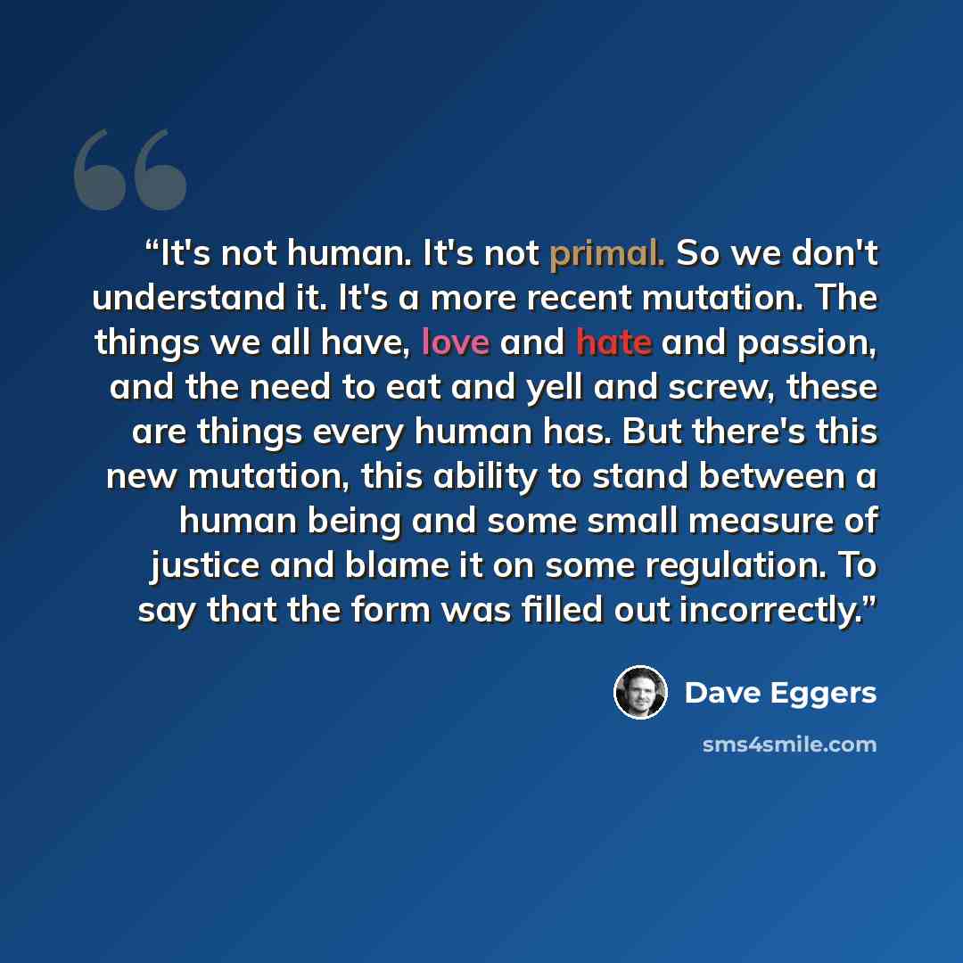 “It's not human. It's not primal. So we don't understand it. It's a more recent mutation. The things we all have, love and hate and passion, and the need to eat and yell and screw, these are things every human has. But there's this new mutation, this ability to stand between a human being and some…” quote by Dave Eggers