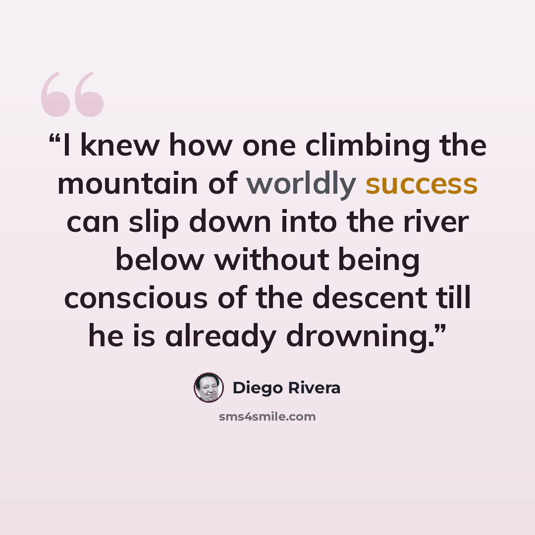 “I knew how one climbing the mountain of worldly success can slip down into the river below without being conscious of the descent till he is already drowning.” quote by Diego Rivera