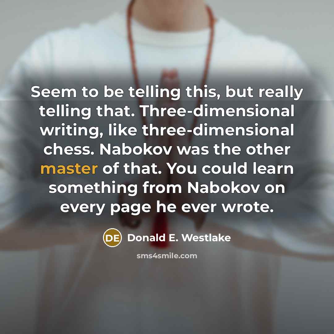 “Seem to be telling this, but really telling that. Three-dimensional writing, like three-dimensional chess. Nabokov was the other master of that. You could learn something from Nabokov on every page he ever wrote.” quote by Donald E. Westlake