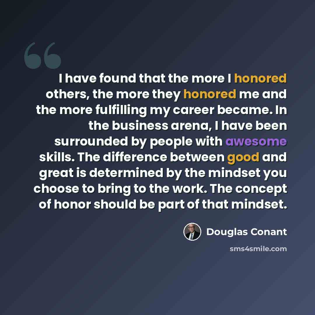 “I have found that the more I honored others, the more they honored me and the more fulfilling my career became. In the business arena, I have been surrounded by people with awesome skills. The difference between good and great is determined by the mindset you choose to bring to the work. The…” quote by Douglas Conant