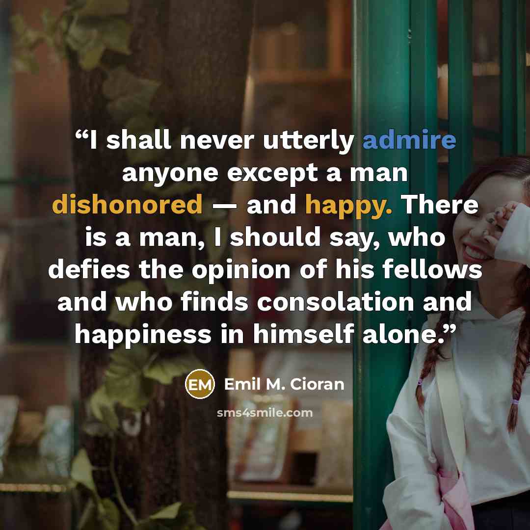 “I shall never utterly admire anyone except a man dishonored — and happy. There is a man, I should say, who defies the opinion of his fellows and who finds consolation and happiness in himself alone.” quote by Emil M. Cioran