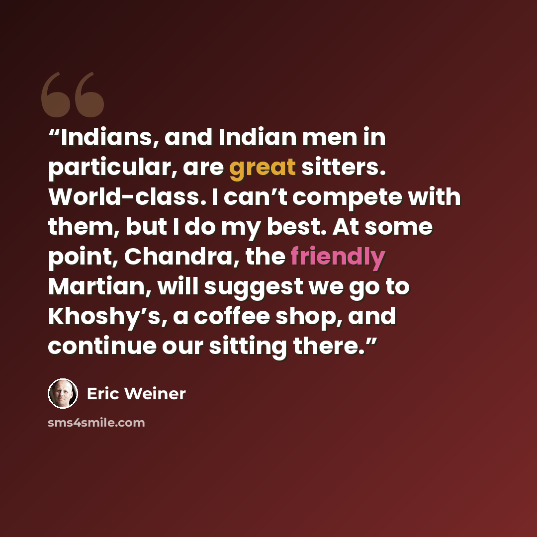 “Indians, and Indian men in particular, are great sitters. World-class. I can’t compete with them, but I do my best. At some point, Chandra, the friendly Martian, will suggest we go to Khoshy’s, a coffee shop, and continue our sitting there.” quote by Eric Weiner