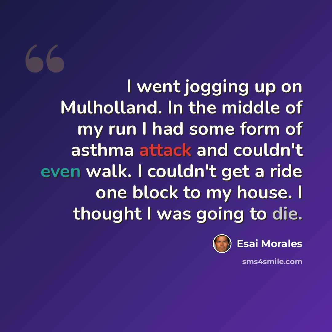 “I went jogging up on Mulholland. In the middle of my run I had some form of asthma attack and couldn't even walk. I couldn't get a ride one block to my house. I thought I was going to die.” quote by Esai Morales