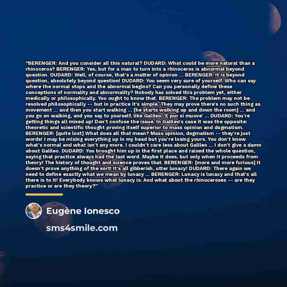 “BERENGER: And you consider all this natural? DUDARD: What could be more natural than a rhinoceros? BERENGER: Yes, but for a man to turn into a rhinoceros is abnormal beyond question. DUDARD: Well, of course, that's a matter of opinion ... BERENGER: It is beyond question, absolutely beyond…” quote by Eugène Ionesco