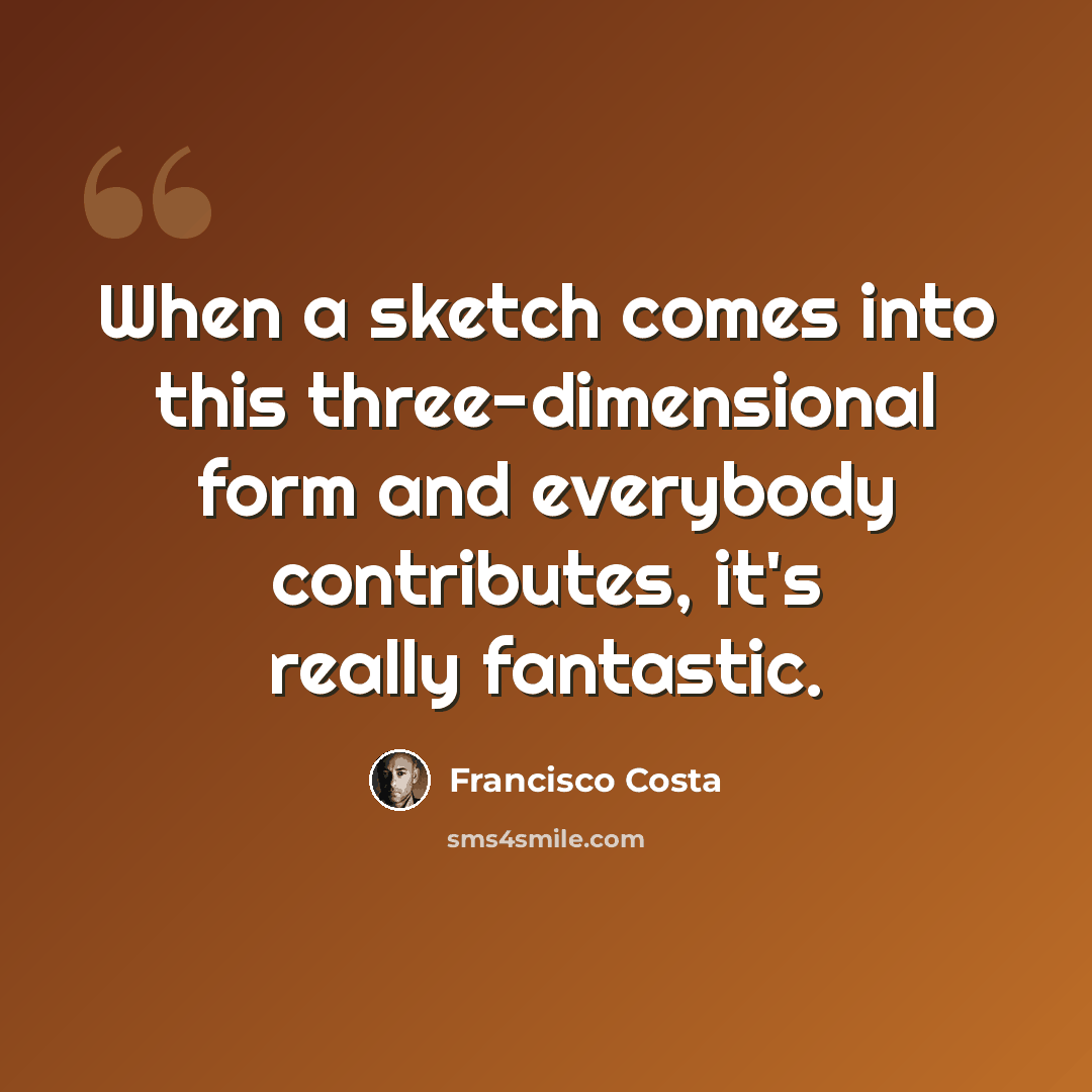 “When a sketch comes into this three-dimensional form and everybody contributes, it's really fantastic.” quote by Francisco Costa