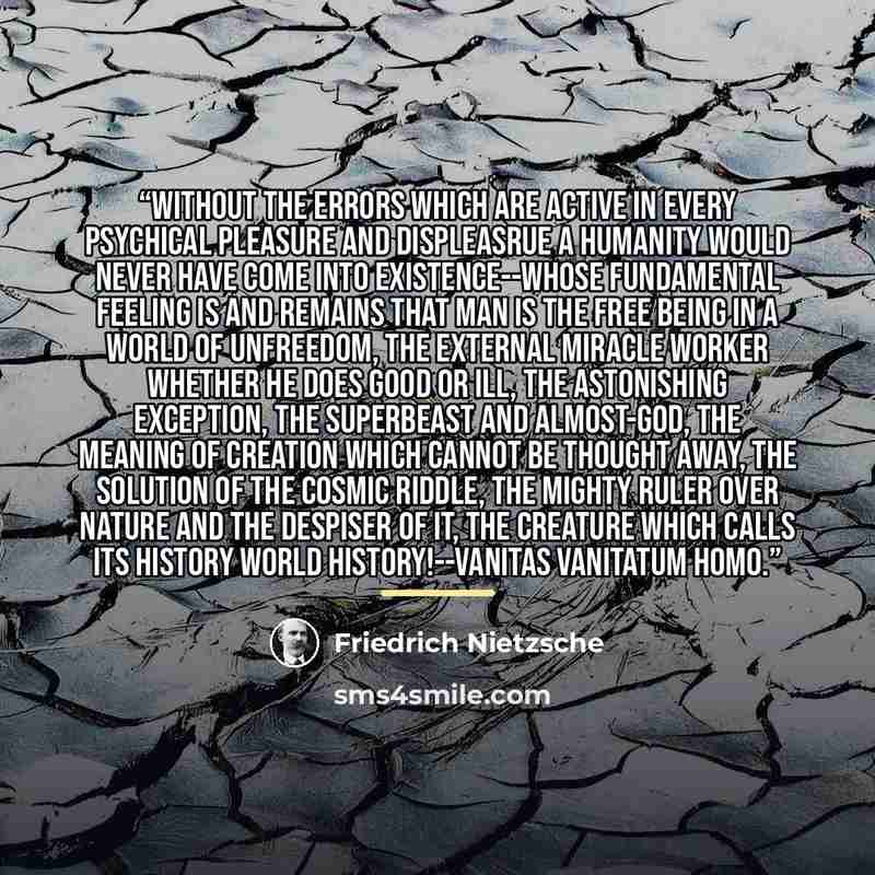 “Without the errors which are active in every psychical pleasure and displeasrue a humanity would never have come into existence--whose fundamental feeling is and remains that man is the free being in a world of unfreedom, the external miracle worker whether he does good or ill, the astonishing…” quote by Friedrich Nietzsche