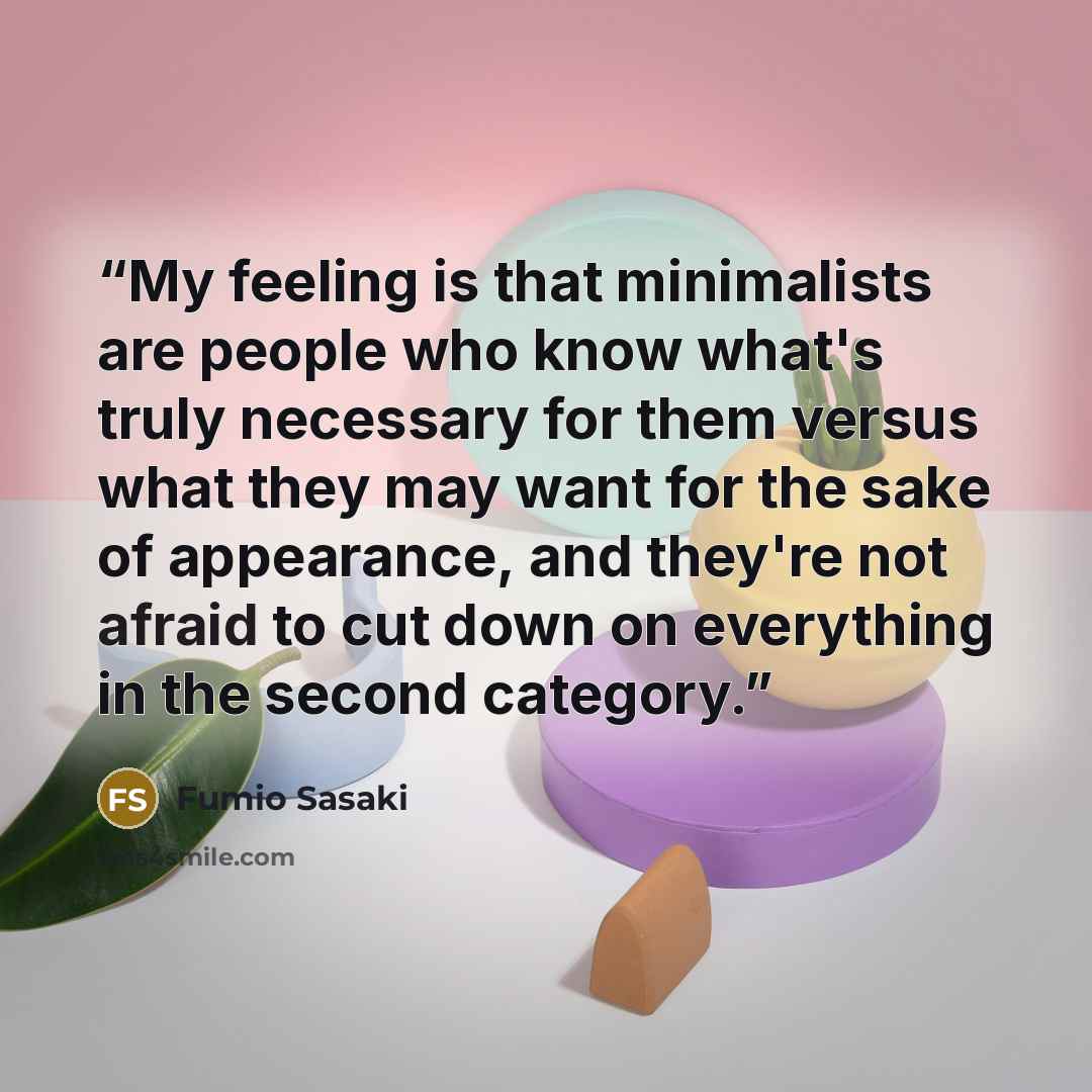 “My feeling is that minimalists are people who know what's truly necessary for them versus what they may want for the sake of appearance, and they're not afraid to cut down on everything in the second category.” quote by Fumio Sasaki