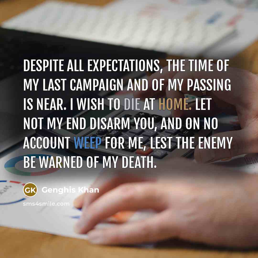 “Despite all expectations, the time of my last campaign and of my passing is near. I wish to die at home. Let not my end disarm you, and on no account weep for me, lest the enemy be warned of my death.” quote by Genghis Khan
