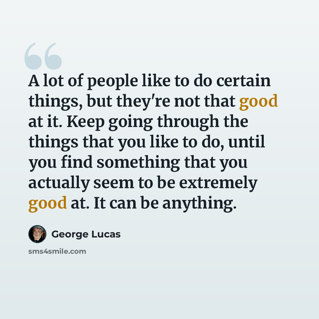“A lot of people like to do certain things, but they're not that good at it. Keep going through the things that you like to do, until you find something that you actually seem to be extremely good at. It can be anything.” quote by George Lucas