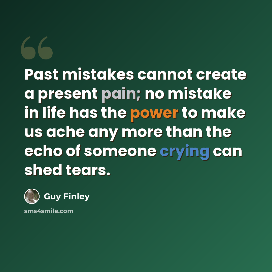 “Past mistakes cannot create a present pain; no mistake in life has the power to make us ache any more than the echo of someone crying can shed tears.” quote by Guy Finley