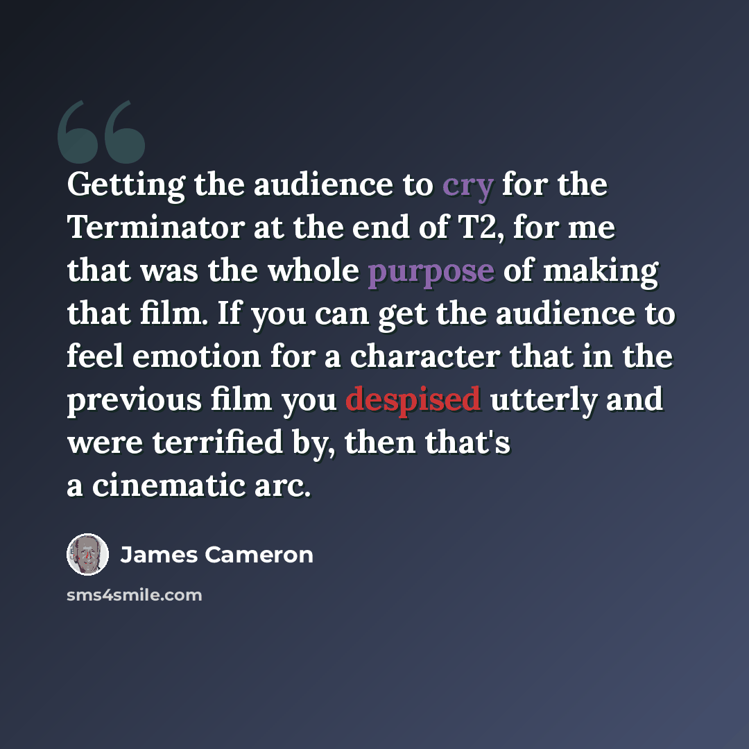 “Getting the audience to cry for the Terminator at the end of T2, for me that was the whole purpose of making that film. If you can get the audience to feel emotion for a character that in the previous film you despised utterly and were terrified by, then that's a cinematic arc.” quote by James Cameron