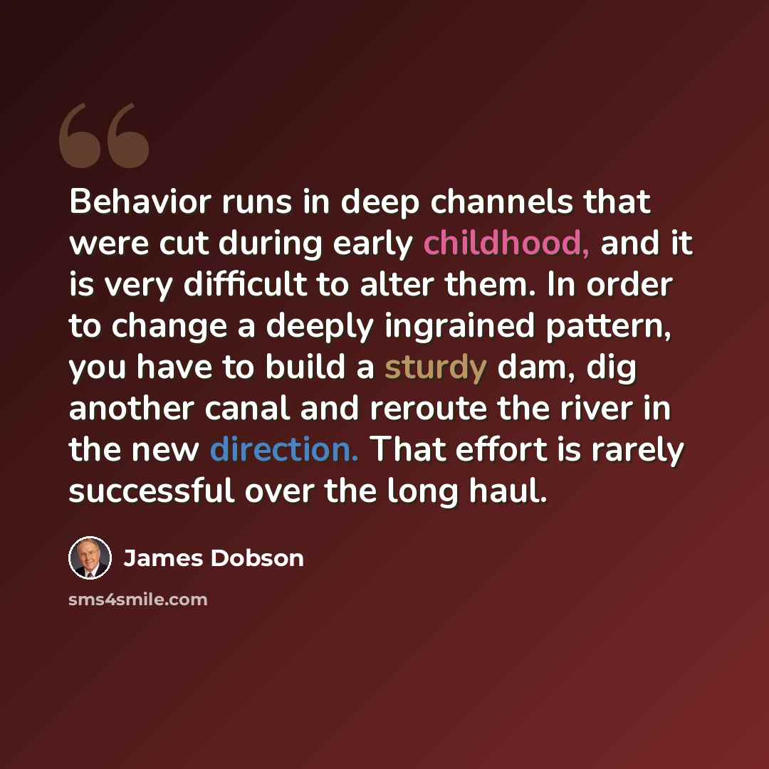 “Behavior runs in deep channels that were cut during early childhood, and it is very difficult to alter them. In order to change a deeply ingrained pattern, you have to build a sturdy dam, dig another canal and reroute the river in the new direction. That effort is rarely successful over the long…” quote by James Dobson