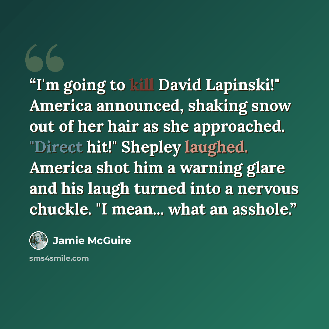 “I'm going to kill David Lapinski!" America announced, shaking snow out of her hair as she approached. "Direct hit!" Shepley laughed. America shot him a warning glare and his laugh turned into a nervous chuckle. "I mean... what an asshole.” quote by Jamie McGuire