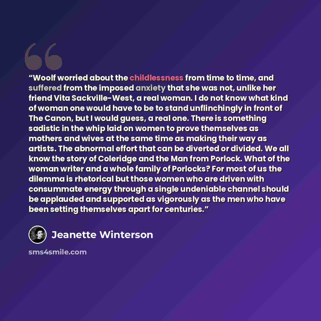 “Woolf worried about the childlessness from time to time, and suffered from the imposed anxiety that she was not, unlike her friend Vita Sackville-West, a real woman. I do not know what kind of woman one would have to be to stand unflinchingly in front of The Canon, but I would guess, a real one…” quote by Jeanette Winterson