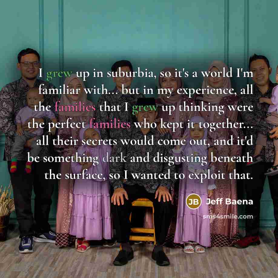 “I grew up in suburbia, so it's a world I'm familiar with... but in my experience, all the families that I grew up thinking were the perfect families who kept it together... all their secrets would come out, and it'd be something dark and disgusting beneath the surface, so I wanted to exploit that.” quote by Jeff Baena