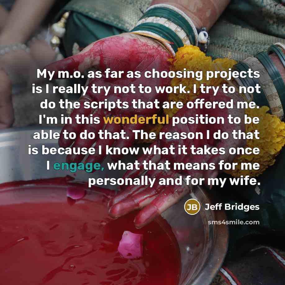 “My m.o. as far as choosing projects is I really try not to work. I try to not do the scripts that are offered me. I'm in this wonderful position to be able to do that. The reason I do that is because I know what it takes once I engage, what that means for me personally and for my wife.” quote by Jeff Bridges