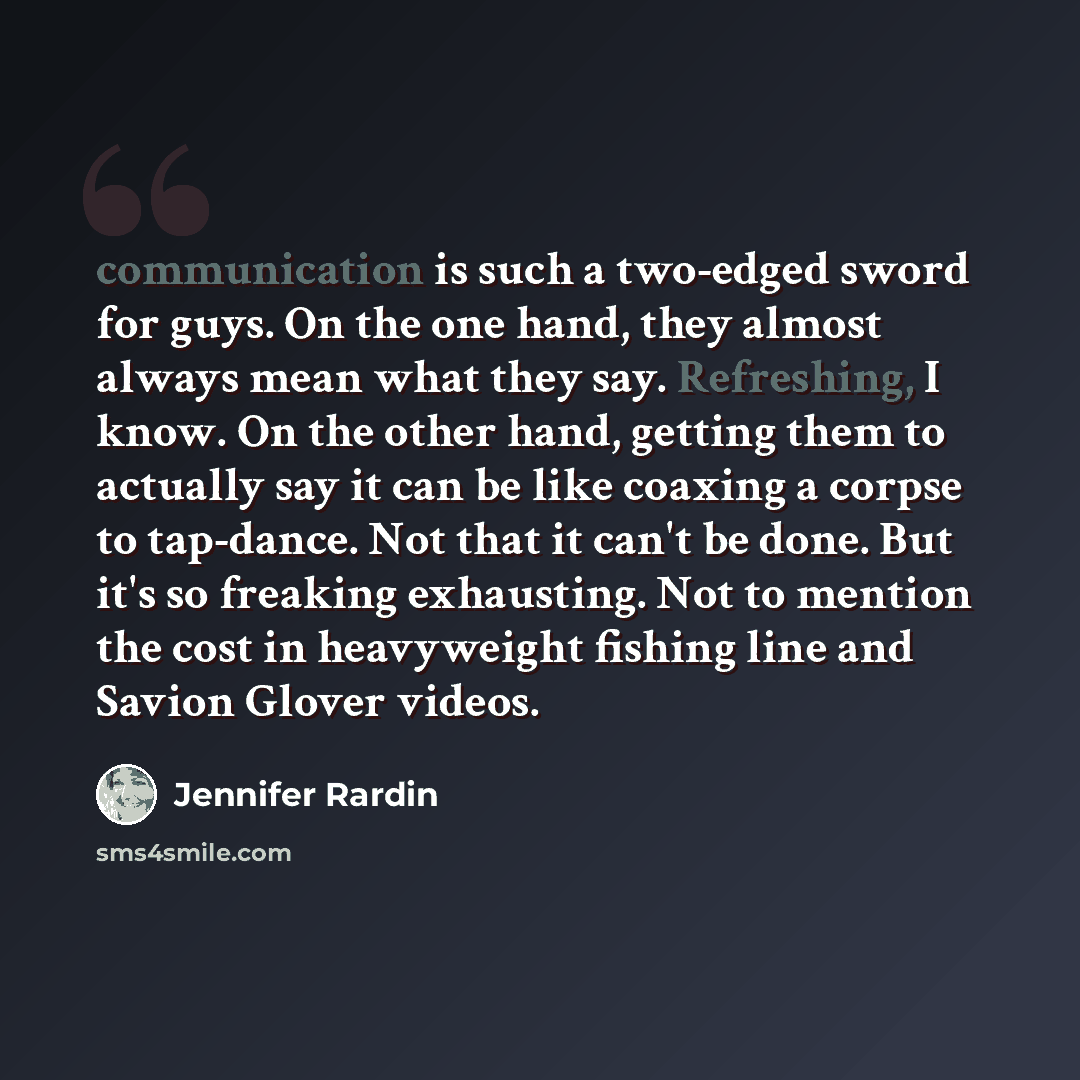 “communication is such a two-edged sword for guys. On the one hand, they almost always mean what they say. Refreshing, I know. On the other hand, getting them to actually say it can be like coaxing a corpse to tap-dance. Not that it can't be done. But it's so freaking exhausting. Not to mention the…” quote by Jennifer Rardin