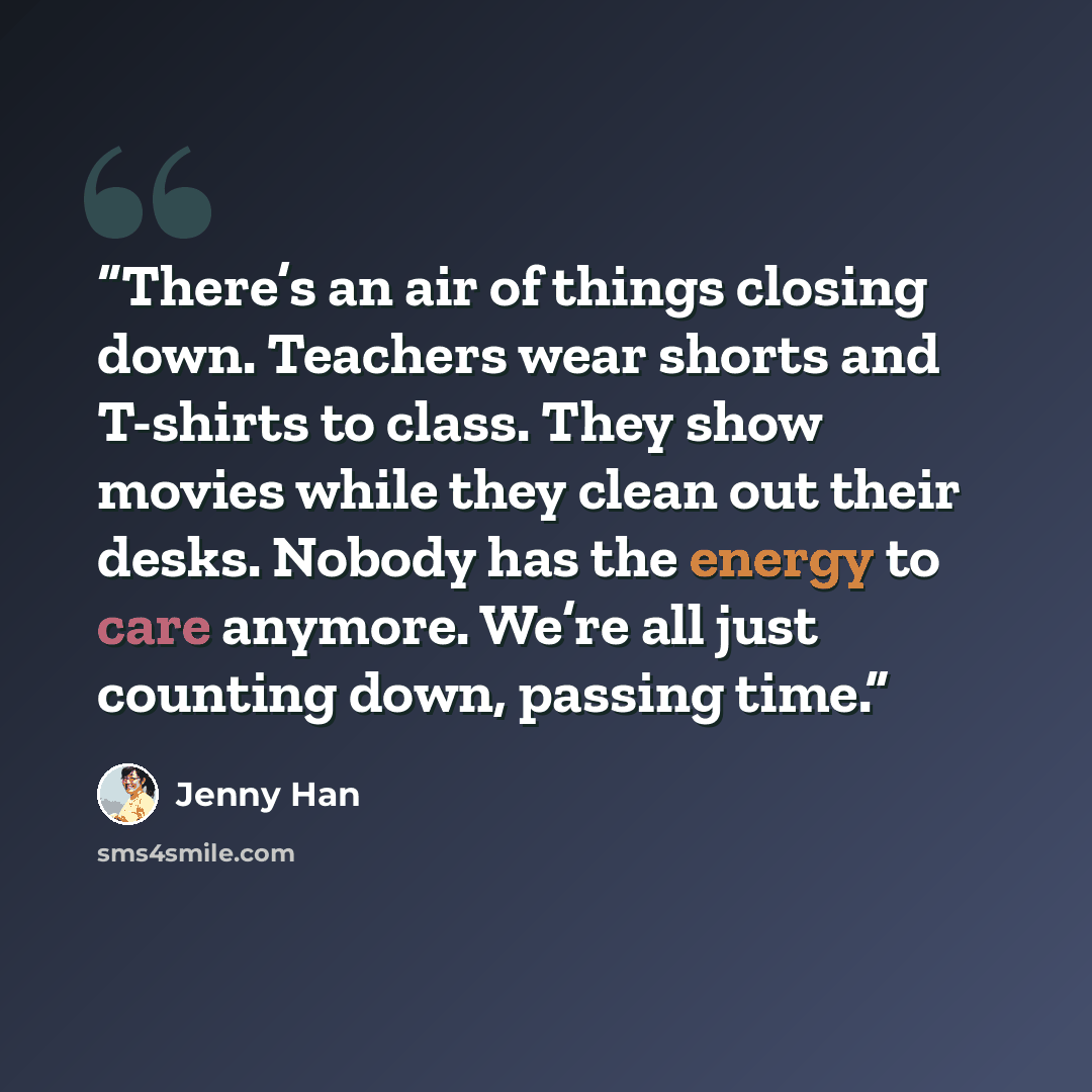 “There’s an air of things closing down. Teachers wear shorts and T-shirts to class. They show movies while they clean out their desks. Nobody has the energy to care anymore. We’re all just counting down, passing time.” quote by Jenny Han