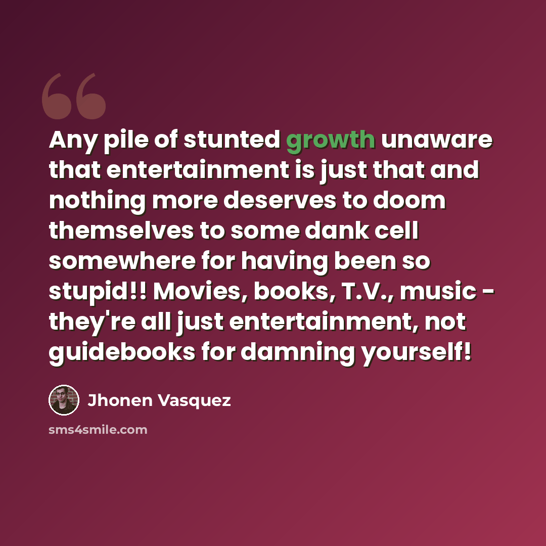 “Any pile of stunted growth unaware that entertainment is just that and nothing more deserves to doom themselves to some dank cell somewhere for having been so stupid!! Movies, books, T.V., music - they're all just entertainment, not guidebooks for damning yourself!” quote by Jhonen Vasquez