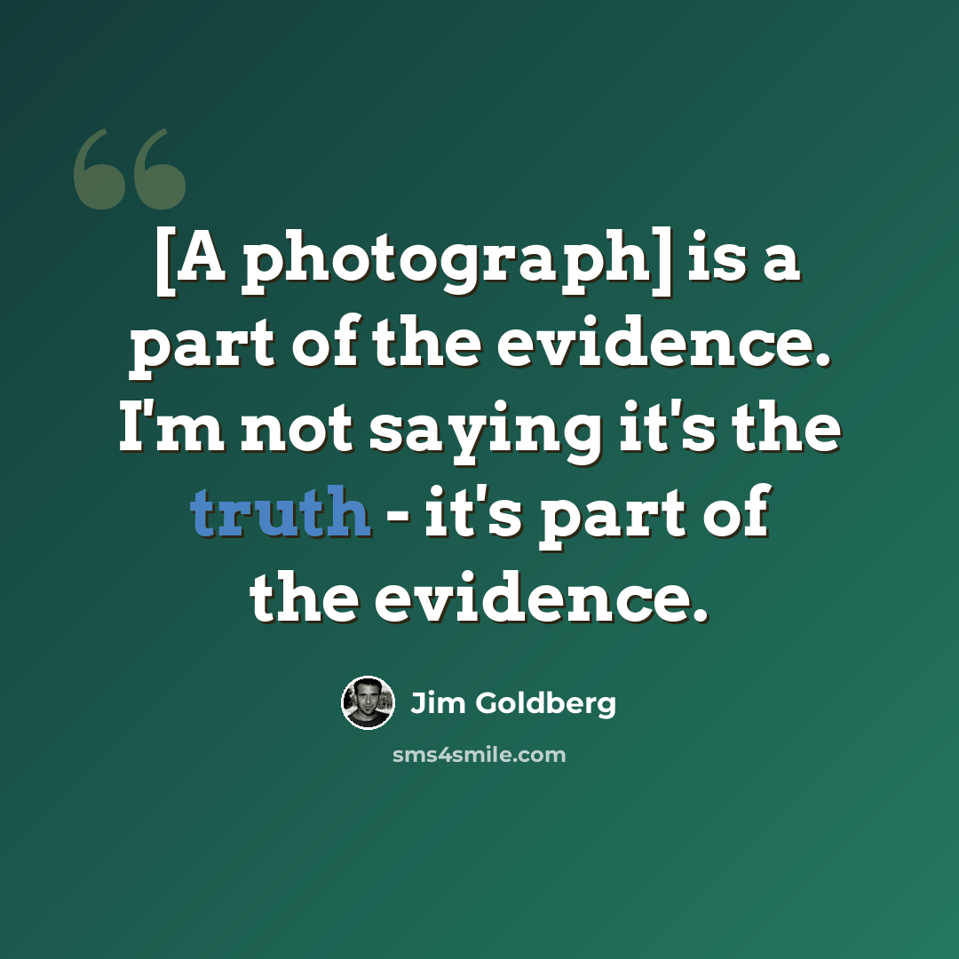 “[A photograph] is a part of the evidence. I'm not saying it's the truth - it's part of the evidence.” quote by Jim Goldberg
