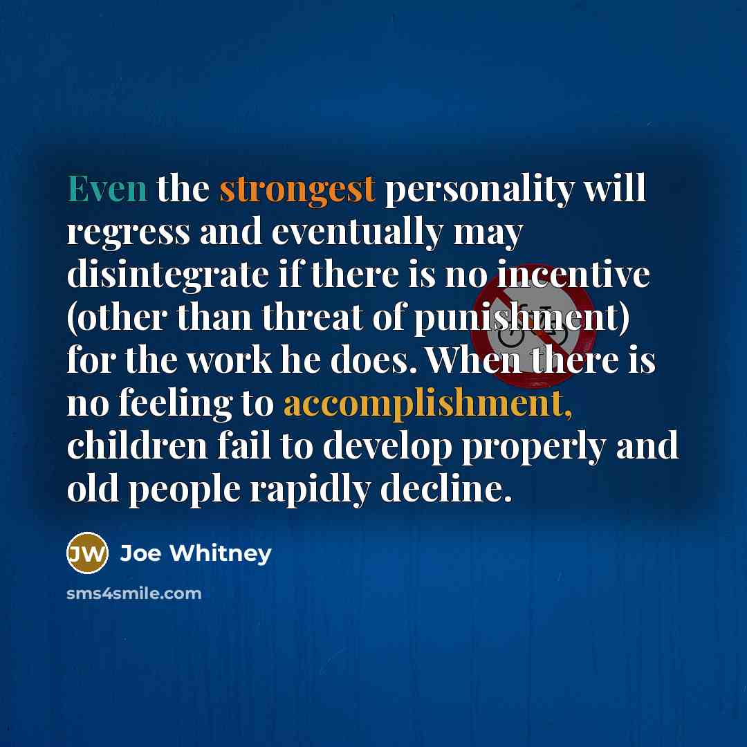 “Even the strongest personality will regress and eventually may disintegrate if there is no incentive (other than threat of punishment) for the work he does. When there is no feeling to accomplishment, children fail to develop properly and old people rapidly decline.” quote by Joe Whitney