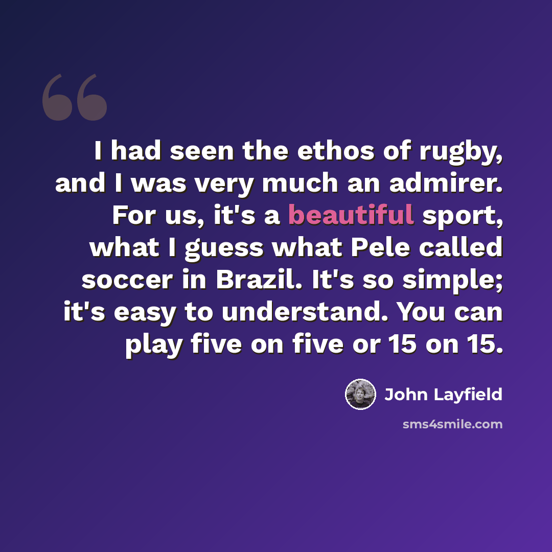 “I had seen the ethos of rugby, and I was very much an admirer. For us, it's a beautiful sport, what I guess what Pele called soccer in Brazil. It's so simple; it's easy to understand. You can play five on five or 15 on 15.” quote by John Layfield