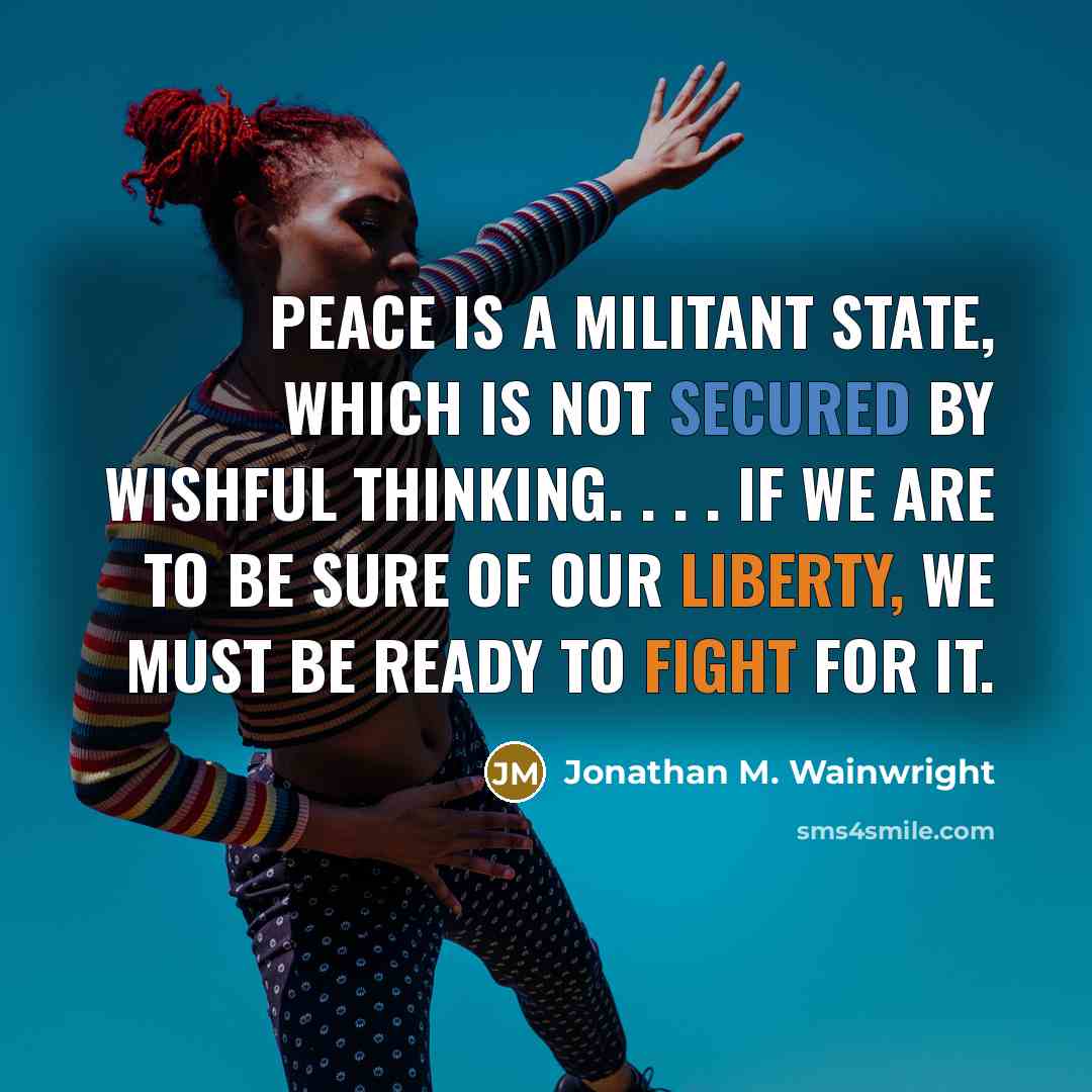 “Peace is a militant state, which is not secured by wishful thinking. . . . If we are to be sure of our liberty, we must be ready to fight for it.” quote by Jonathan M. Wainwright