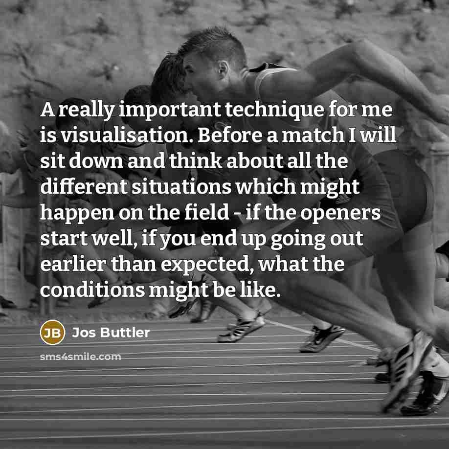 “A really important technique for me is visualisation. Before a match I will sit down and think about all the different situations which might happen on the field - if the openers start well, if you end up going out earlier than expected, what the conditions might be like.” quote by Jos Buttler