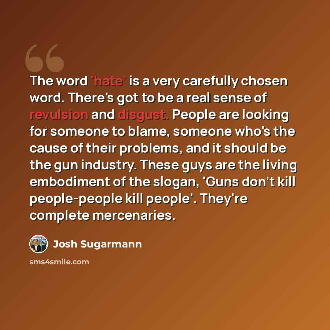 “The word 'hate' is a very carefully chosen word. There's got to be a real sense of revulsion and disgust. People are looking for someone to blame, someone who's the cause of their problems, and it should be the gun industry. These guys are the living embodiment of the slogan, 'Guns don't kill…” quote by Josh Sugarmann