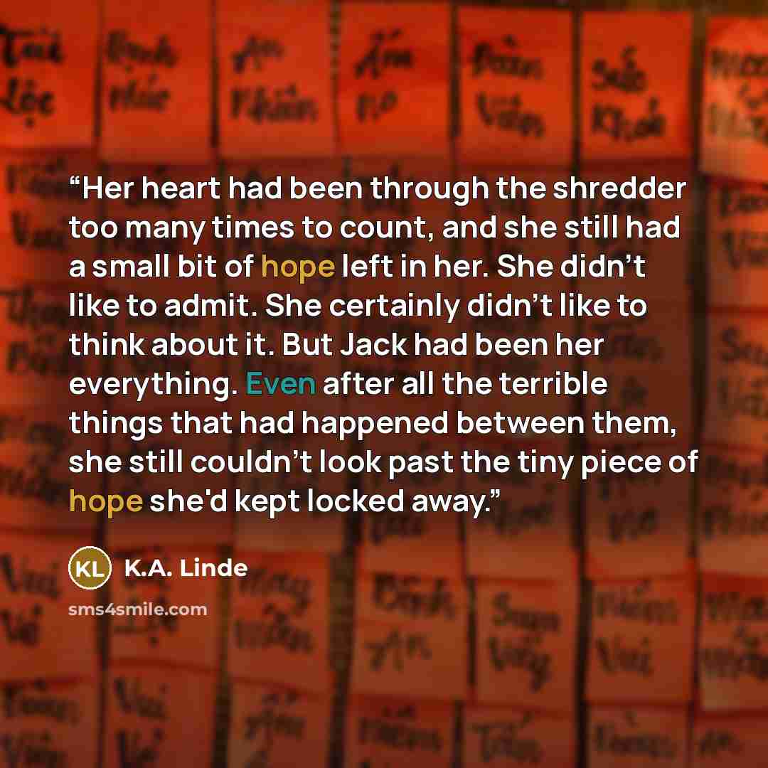 “Her heart had been through the shredder too many times to count, and she still had a small bit of hope left in her. She didn't like to admit. She certainly didn't like to think about it. But Jack had been her everything. Even after all the terrible things that had happened between them, she still…” quote by K.A. Linde