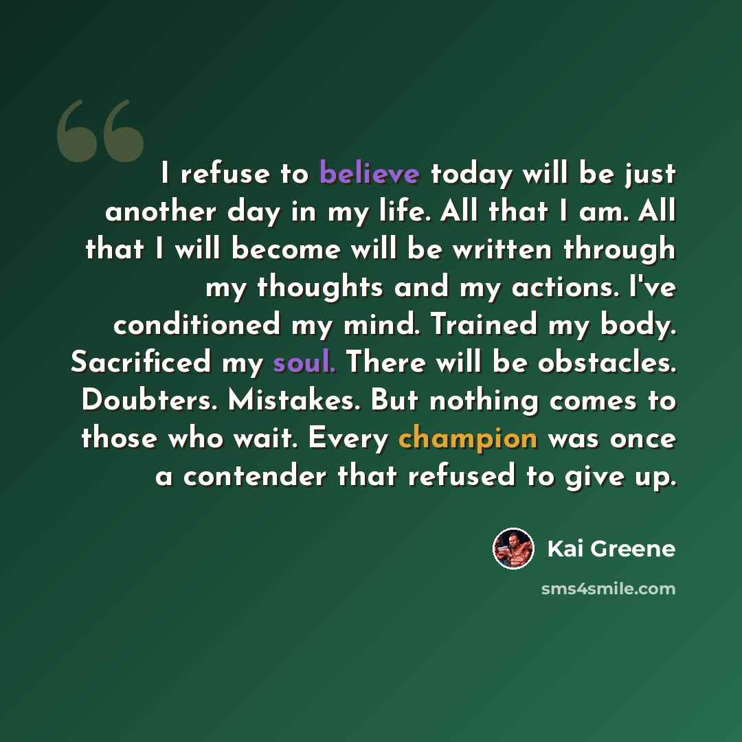 “I refuse to believe today will be just another day in my life. All that I am. All that I will become will be written through my thoughts and my actions. I've conditioned my mind. Trained my body. Sacrificed my soul. There will be obstacles. Doubters. Mistakes. But nothing comes to those who wait…” quote by Kai Greene