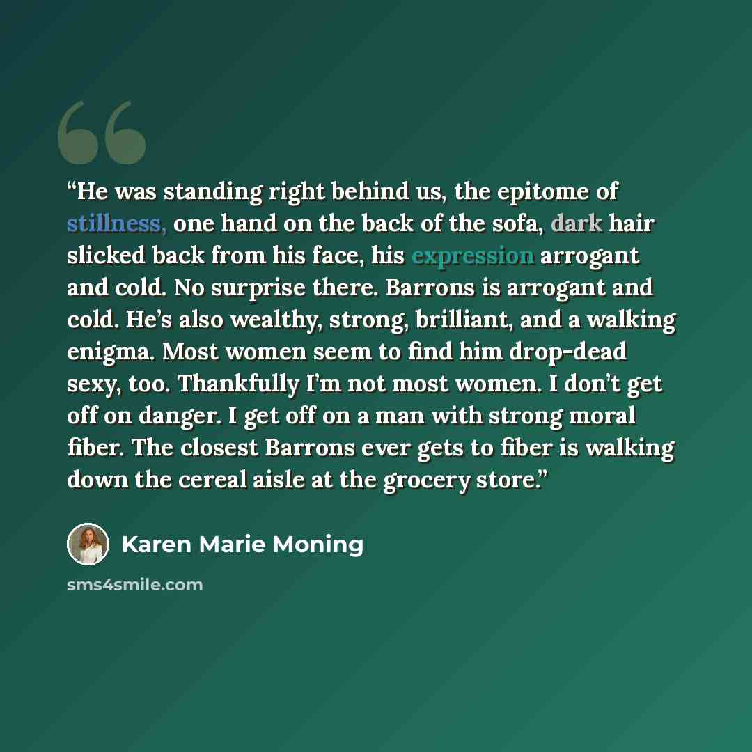 “He was standing right behind us, the epitome of stillness, one hand on the back of the sofa, dark hair slicked back from his face, his expression arrogant and cold. No surprise there. Barrons is arrogant and cold. He’s also wealthy, strong, brilliant, and a walking enigma. Most women seem to find…” quote by Karen Marie Moning