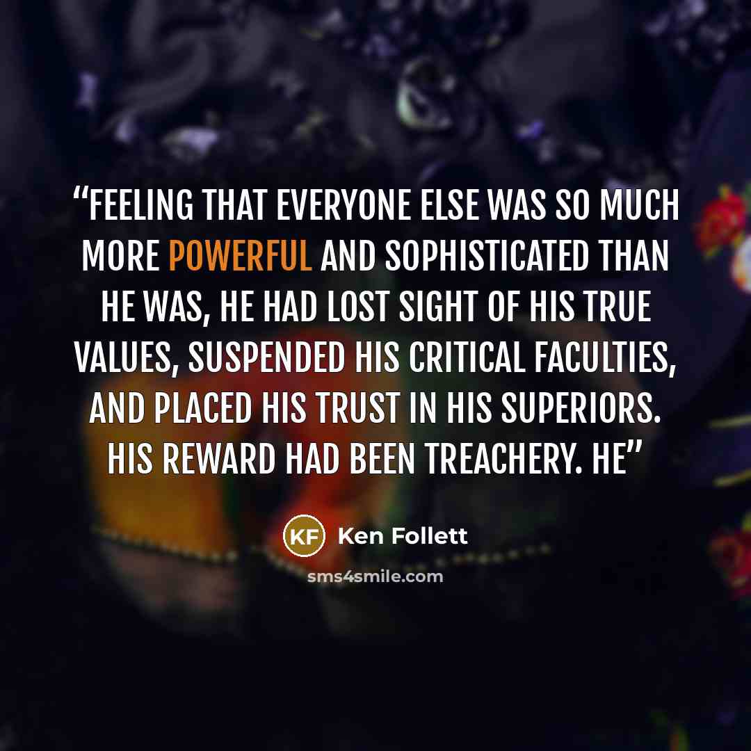 “Feeling that everyone else was so much more powerful and sophisticated than he was, he had lost sight of his true values, suspended his critical faculties, and placed his trust in his superiors. His reward had been treachery. He” quote by Ken Follett
