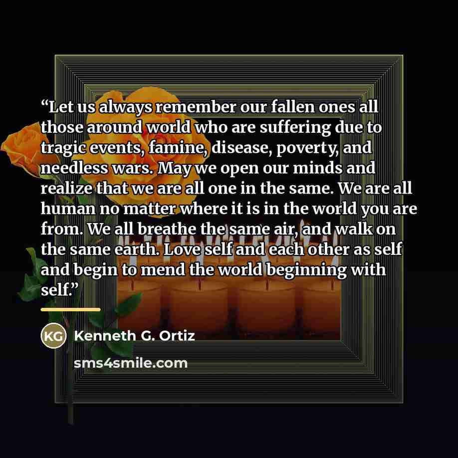 “Let us always remember our fallen ones all those around world who are suffering due to tragic events, famine, disease, poverty, and needless wars. May we open our minds and realize that we are all one in the same. We are all human no matter where it is in the world you are from. We all breathe the…” quote by Kenneth G. Ortiz