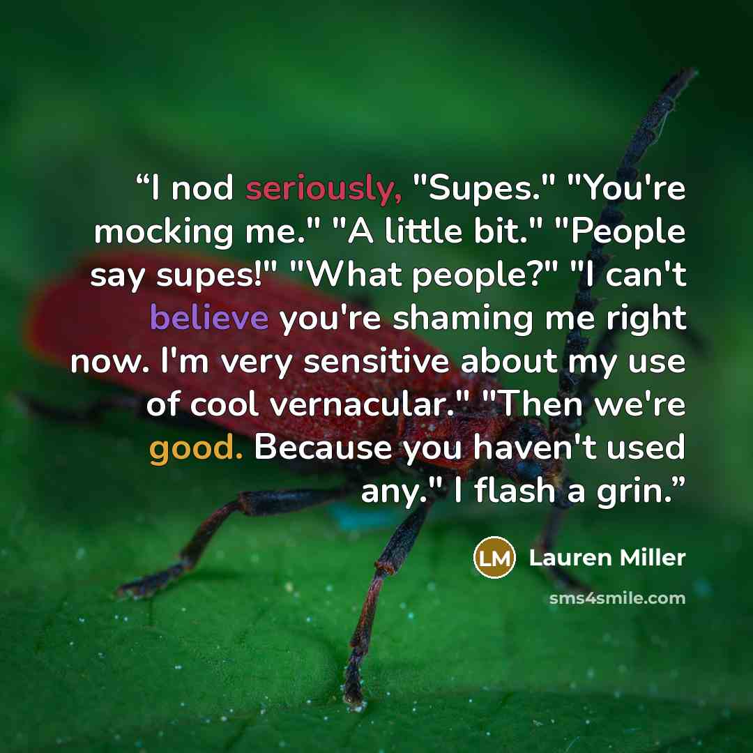 “I nod seriously, "Supes." "You're mocking me." "A little bit." "People say supes!" "What people?" "I can't believe you're shaming me right now. I'm very sensitive about my use of cool vernacular." "Then we're good. Because you haven't used any." I flash a grin.” quote by Lauren Miller