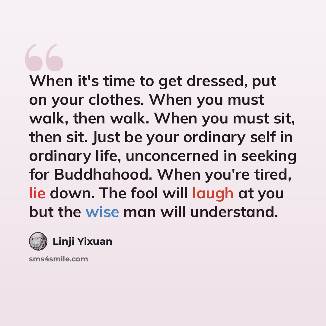 “When it's time to get dressed, put on your clothes. When you must walk, then walk. When you must sit, then sit. Just be your ordinary self in ordinary life, unconcerned in seeking for Buddhahood. When you're tired, lie down. The fool will laugh at you but the wise man will understand.” quote by Linji Yixuan