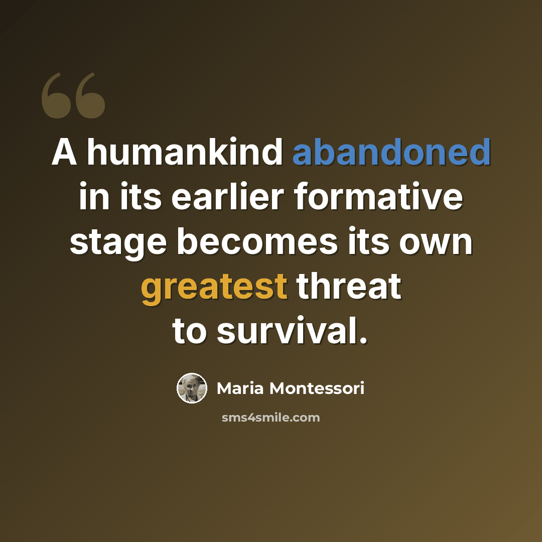 “A humankind abandoned in its earlier formative stage becomes its own greatest threat to survival.” quote by Maria Montessori