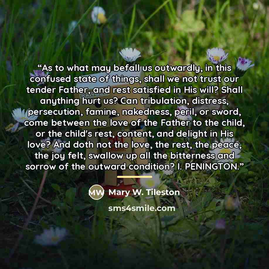 “As to what may befall us outwardly, in this confused state of things, shall we not trust our tender Father, and rest satisfied in His will? Shall anything hurt us? Can tribulation, distress, persecution, famine, nakedness, peril, or sword, come between the love of the Father to the child, or the…” quote by Mary W. Tileston