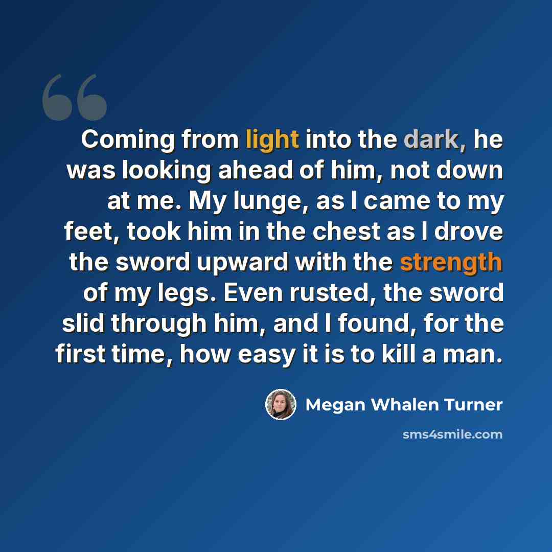 “Coming from light into the dark, he was looking ahead of him, not down at me. My lunge, as I came to my feet, took him in the chest as I drove the sword upward with the strength of my legs. Even rusted, the sword slid through him, and I found, for the first time, how easy it is to kill a man.” quote by Megan Whalen Turner