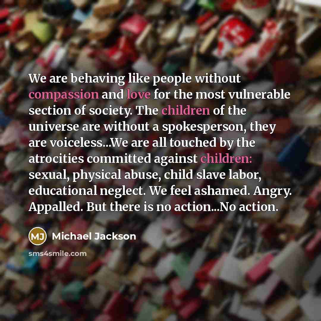 “We are behaving like people without compassion and love for the most vulnerable section of society. The children of the universe are without a spokesperson, they are voiceless...We are all touched by the atrocities committed against children: sexual, physical abuse, child slave labor, educational…” quote by Michael Jackson