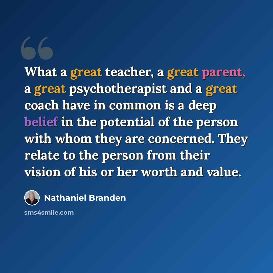 “What a great teacher, a great parent, a great psychotherapist and a great coach have in common is a deep belief in the potential of the person with whom they are concerned. They relate to the person from their vision of his or her worth and value.” quote by Nathaniel Branden