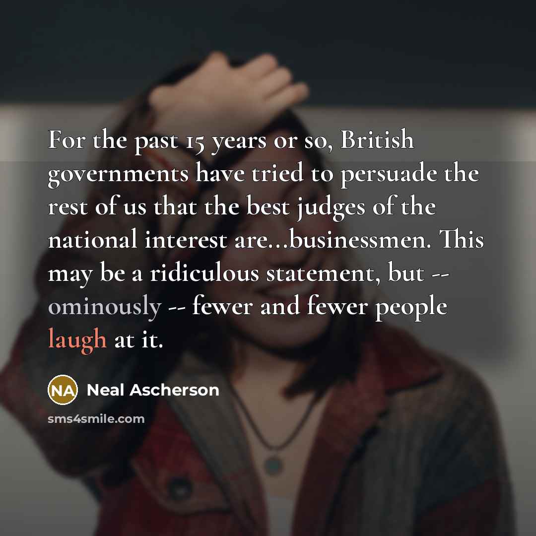 “For the past 15 years or so, British governments have tried to persuade the rest of us that the best judges of the national interest are...businessmen. This may be a ridiculous statement, but -- ominously -- fewer and fewer people laugh at it.” quote by Neal Ascherson