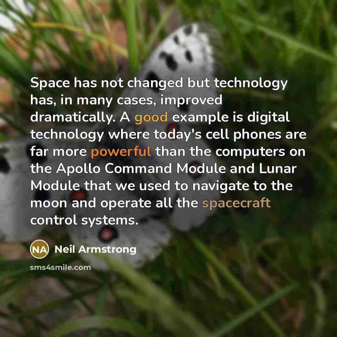 “Space has not changed but technology has, in many cases, improved dramatically. A good example is digital technology where today's cell phones are far more powerful than the computers on the Apollo Command Module and Lunar Module that we used to navigate to the moon and operate all the spacecraft…” quote by Neil Armstrong