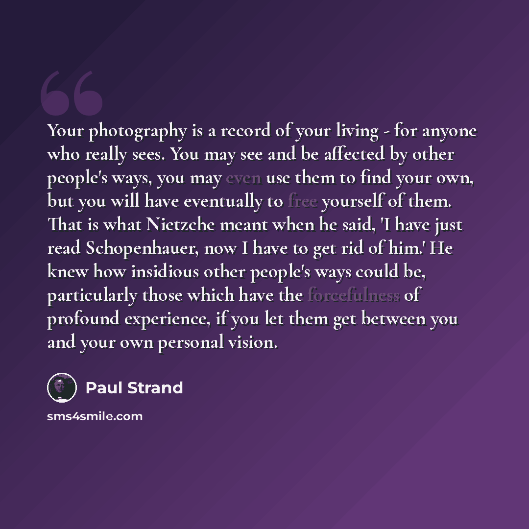 “Your photography is a record of your living - for anyone who really sees. You may see and be affected by other people's ways, you may even use them to find your own, but you will have eventually to free yourself of them. That is what Nietzche meant when he said, 'I have just read Schopenhauer, now…” quote by Paul Strand
