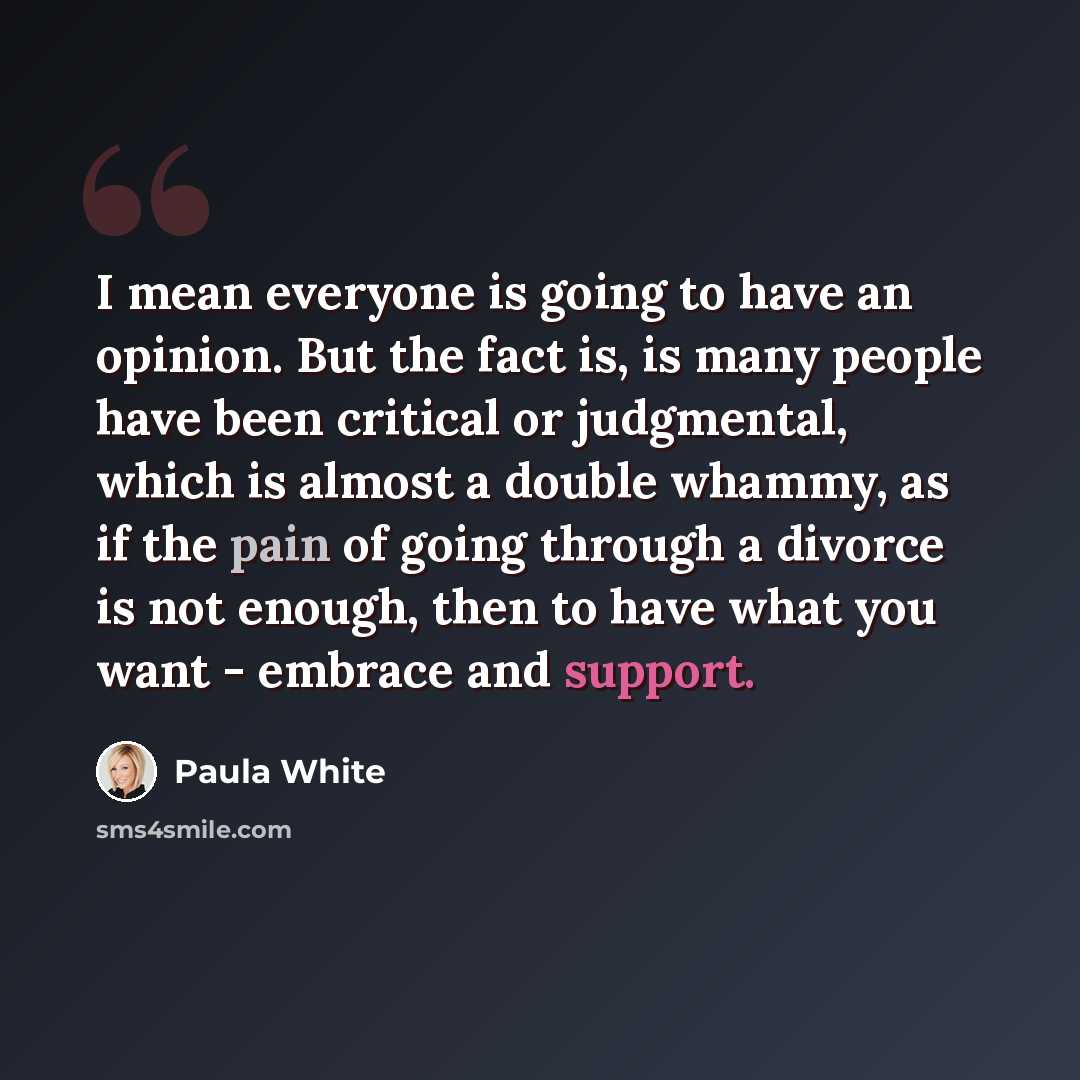 “I mean everyone is going to have an opinion. But the fact is, is many people have been critical or judgmental, which is almost a double whammy, as if the pain of going through a divorce is not enough, then to have what you want - embrace and support.” quote by Paula White